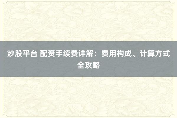 炒股平台 配资手续费详解：费用构成、计算方式全攻略