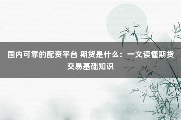 国内可靠的配资平台 期货是什么：一文读懂期货交易基础知识
