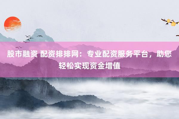 股市融资 配资排排网：专业配资服务平台，助您轻松实现资金增值