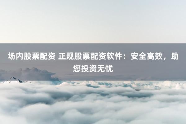 场内股票配资 正规股票配资软件：安全高效，助您投资无忧