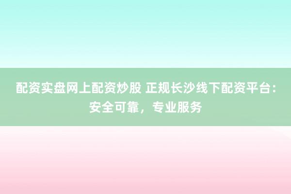配资实盘网上配资炒股 正规长沙线下配资平台：安全可靠，专业服务