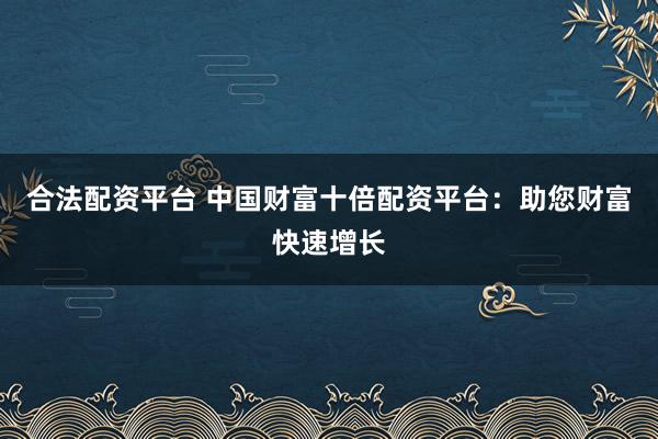 合法配资平台 中国财富十倍配资平台：助您财富快速增长