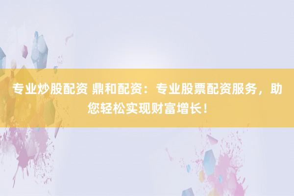 专业炒股配资 鼎和配资：专业股票配资服务，助您轻松实现财富增长！