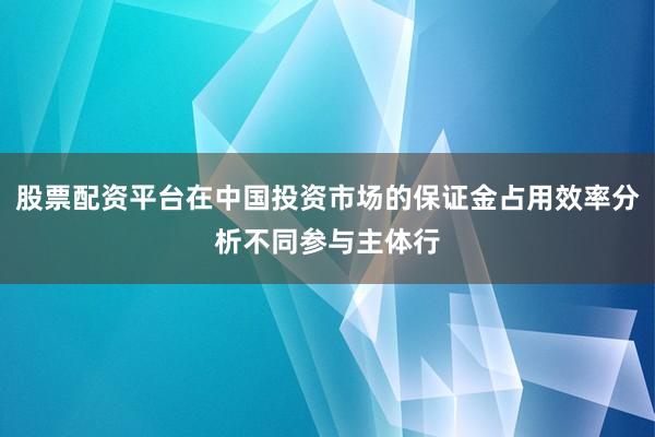 股票配资平台在中国投资市场的保证金占用效率分析不同参与主体行