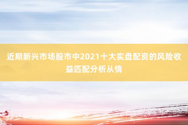 近期新兴市场股市中2021十大实盘配资的风险收益匹配分析从情