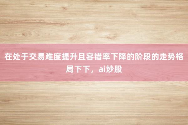 在处于交易难度提升且容错率下降的阶段的走势格局下下，ai炒股