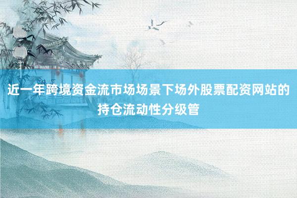 近一年跨境资金流市场场景下场外股票配资网站的持仓流动性分级管