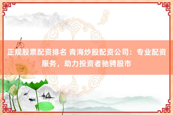 正规股票配资排名 青海炒股配资公司：专业配资服务，助力投资者驰骋股市