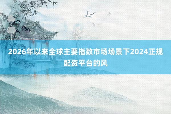 2026年以来全球主要指数市场场景下2024正规配资平台的风