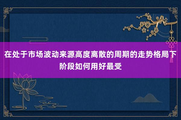 在处于市场波动来源高度离散的周期的走势格局下阶段如何用好最受