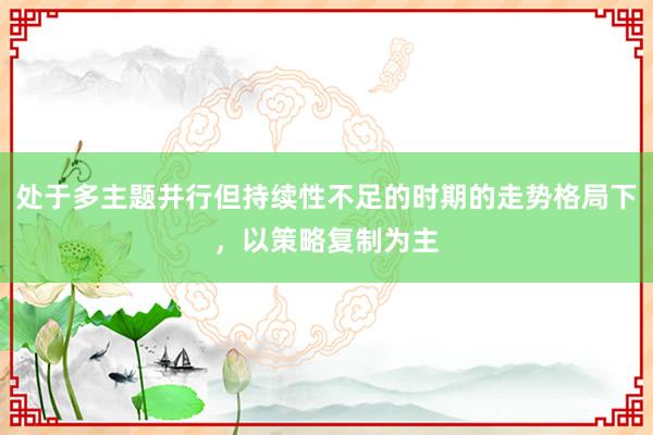 处于多主题并行但持续性不足的时期的走势格局下，以策略复制为主
