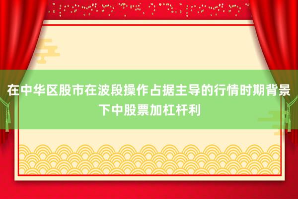 在中华区股市在波段操作占据主导的行情时期背景下中股票加杠杆利
