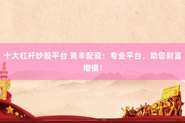 十大杠杆炒股平台 贵丰配资：专业平台，助您财富增值！