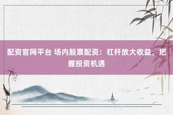 配资官网平台 场内股票配资：杠杆放大收益，把握投资机遇