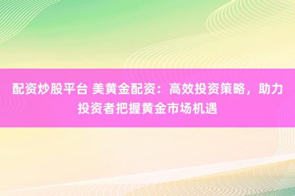 配资炒股平台 美黄金配资：高效投资策略，助力投资者把握黄金市场机遇