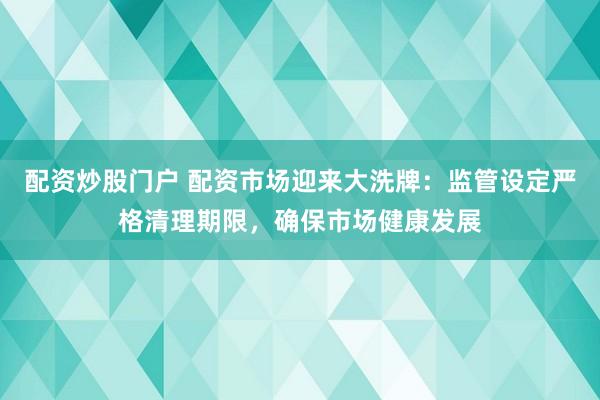 配资炒股门户 配资市场迎来大洗牌：监管设定严格清理期限，确保市场健康发展