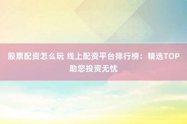 股票配资怎么玩 线上配资平台排行榜：精选TOP助您投资无忧