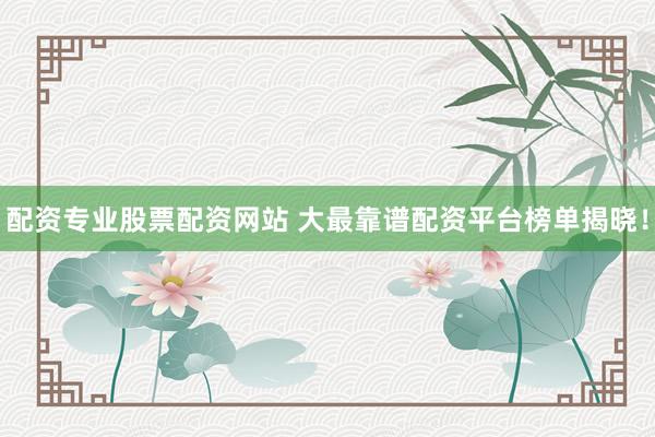 配资专业股票配资网站 大最靠谱配资平台榜单揭晓!
