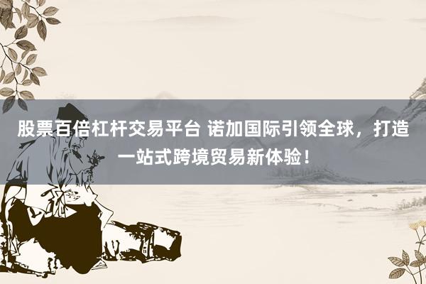 股票百倍杠杆交易平台 诺加国际引领全球，打造一站式跨境贸易新体验！