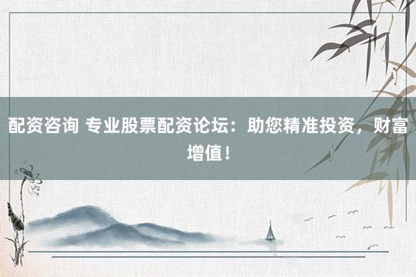 配资咨询 专业股票配资论坛：助您精准投资，财富增值！