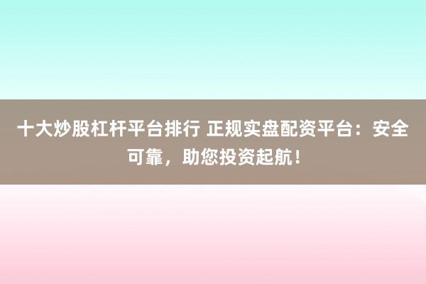 十大炒股杠杆平台排行 正规实盘配资平台：安全可靠，助您投资起航！