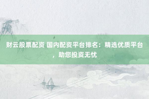 财云股票配资 国内配资平台排名：精选优质平台，助您投资无忧
