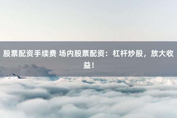股票配资手续费 场内股票配资：杠杆炒股，放大收益！