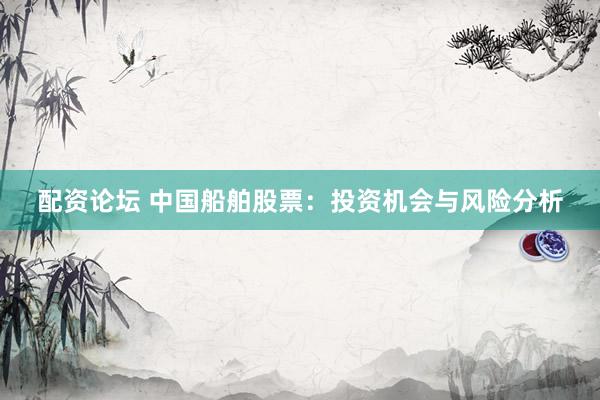 配资论坛 中国船舶股票：投资机会与风险分析