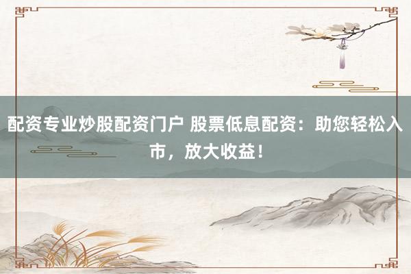 配资专业炒股配资门户 股票低息配资：助您轻松入市，放大收益！