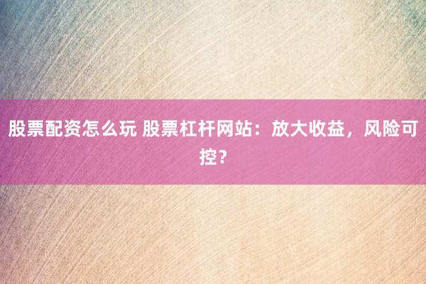 股票配资怎么玩 股票杠杆网站：放大收益，风险可控？
