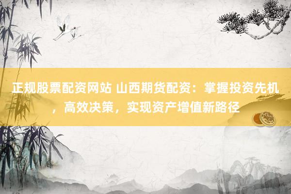 正规股票配资网站 山西期货配资：掌握投资先机，高效决策，实现资产增值新路径