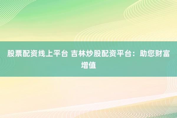 股票配资线上平台 吉林炒股配资平台：助您财富增值