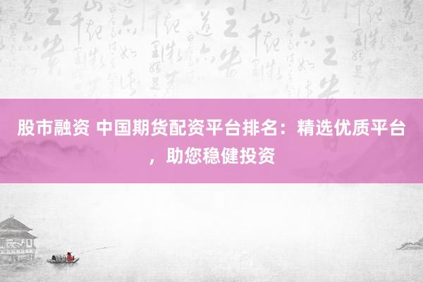 股市融资 中国期货配资平台排名：精选优质平台，助您稳健投资