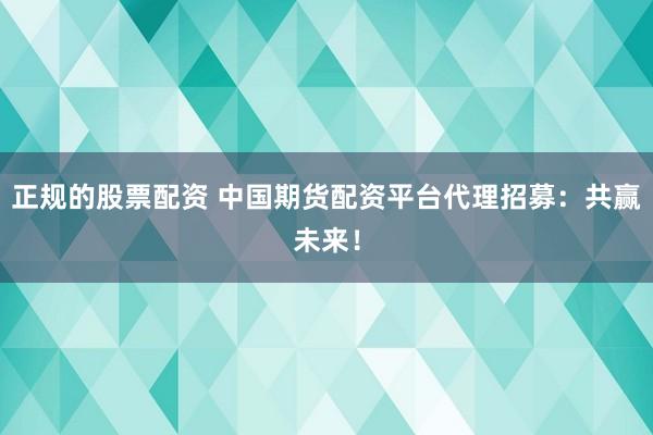 正规的股票配资 中国期货配资平台代理招募：共赢未来！