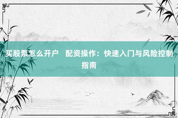 买股票怎么开户   配资操作：快速入门与风险控制指南