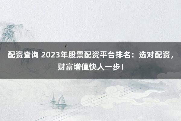 配资查询 2023年股票配资平台排名：选对配资，财富增值快人一步！