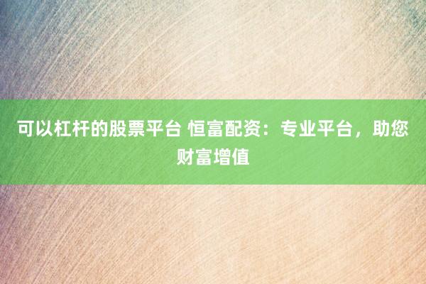 可以杠杆的股票平台 恒富配资：专业平台，助您财富增值