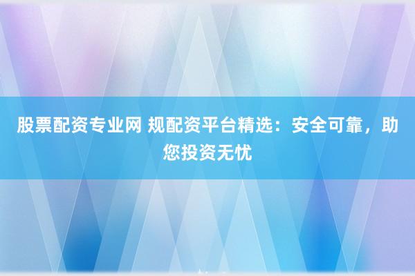 股票配资专业网 规配资平台精选：安全可靠，助您投资无忧