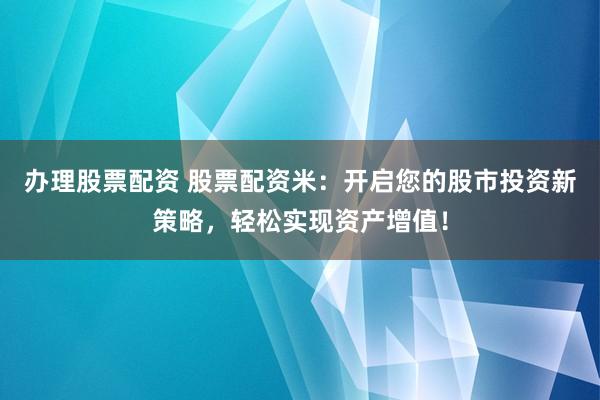 办理股票配资 股票配资米：开启您的股市投资新策略，轻松实现资产增值！