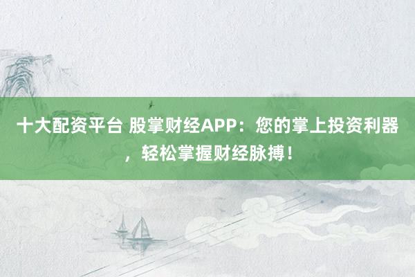 十大配资平台 股掌财经APP：您的掌上投资利器，轻松掌握财经脉搏！