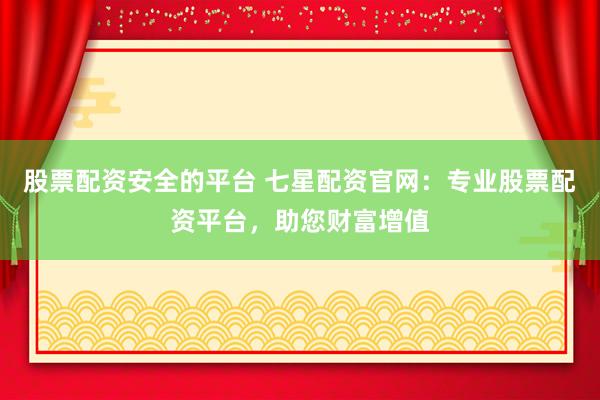 股票配资安全的平台 七星配资官网：专业股票配资平台，助您财富增值