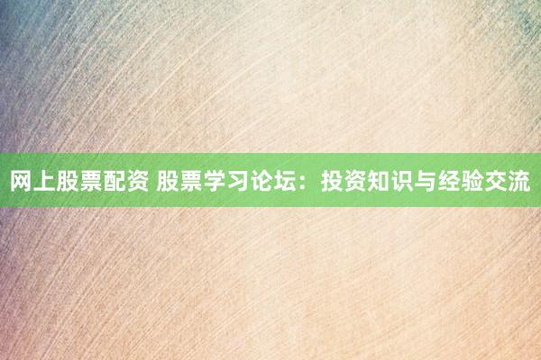 网上股票配资 股票学习论坛：投资知识与经验交流