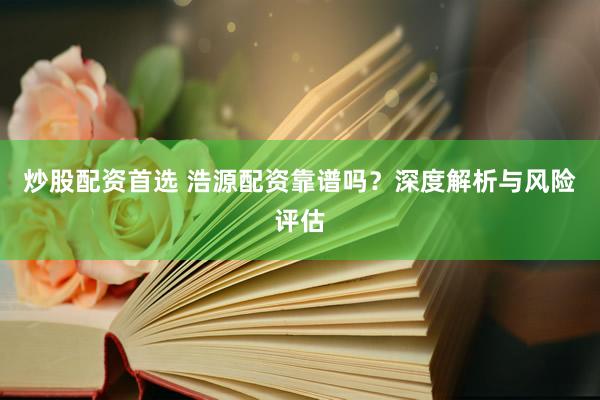 炒股配资首选 浩源配资靠谱吗？深度解析与风险评估
