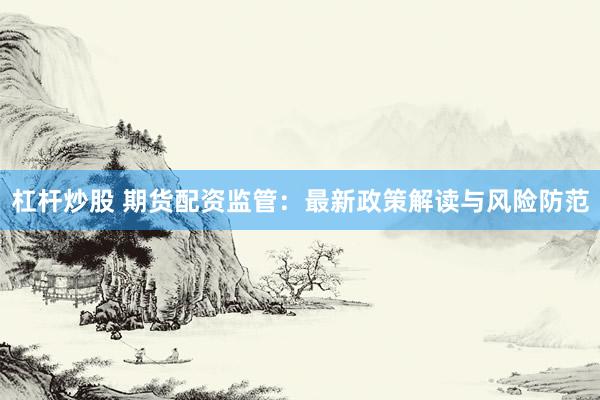 杠杆炒股 期货配资监管：最新政策解读与风险防范