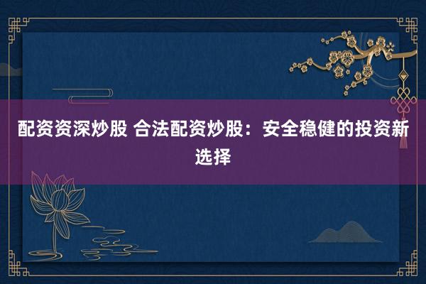 配资资深炒股 合法配资炒股：安全稳健的投资新选择