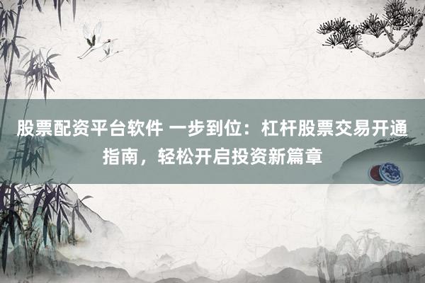 股票配资平台软件 一步到位：杠杆股票交易开通指南，轻松开启投资新篇章
