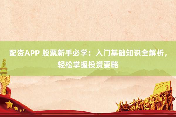 配资APP 股票新手必学：入门基础知识全解析，轻松掌握投资要略