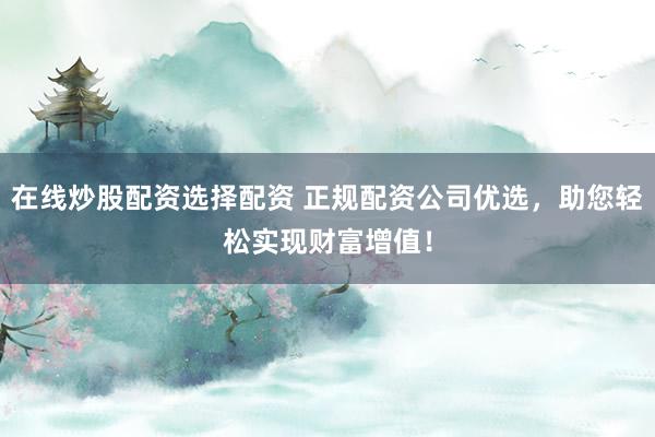 在线炒股配资选择配资 正规配资公司优选，助您轻松实现财富增值！
