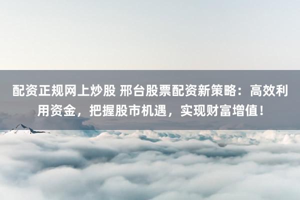 配资正规网上炒股 邢台股票配资新策略：高效利用资金，把握股市机遇，实现财富增值！