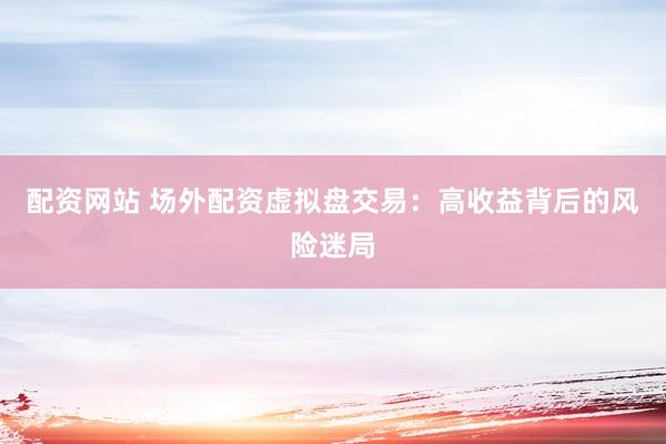 配资网站 场外配资虚拟盘交易：高收益背后的风险迷局